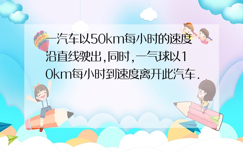 一汽车以50km每小时的速度沿直线驶出,同时,一气球以10km每小时到速度离开此汽车.