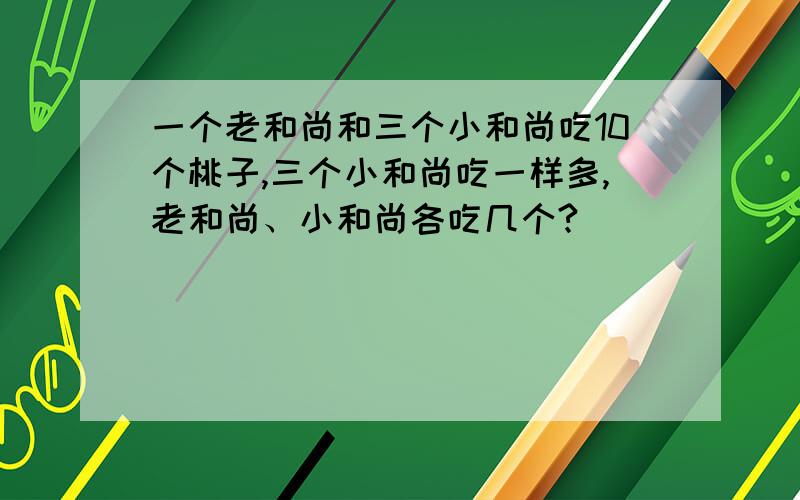 一个老和尚和三个小和尚吃10个桃子,三个小和尚吃一样多,老和尚、小和尚各吃几个?