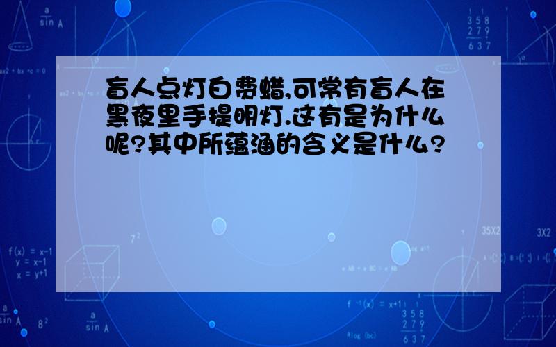 盲人点灯白费蜡,可常有盲人在黑夜里手提明灯.这有是为什么呢?其中所蕴涵的含义是什么?