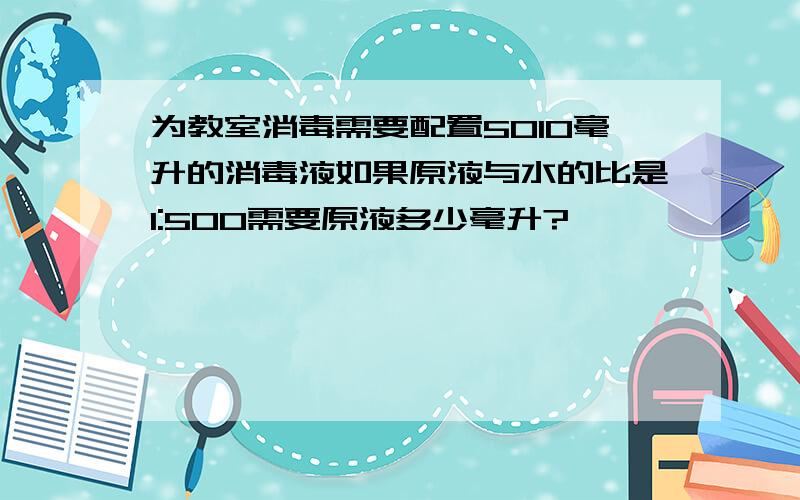 为教室消毒需要配置5010毫升的消毒液如果原液与水的比是1:500需要原液多少毫升?