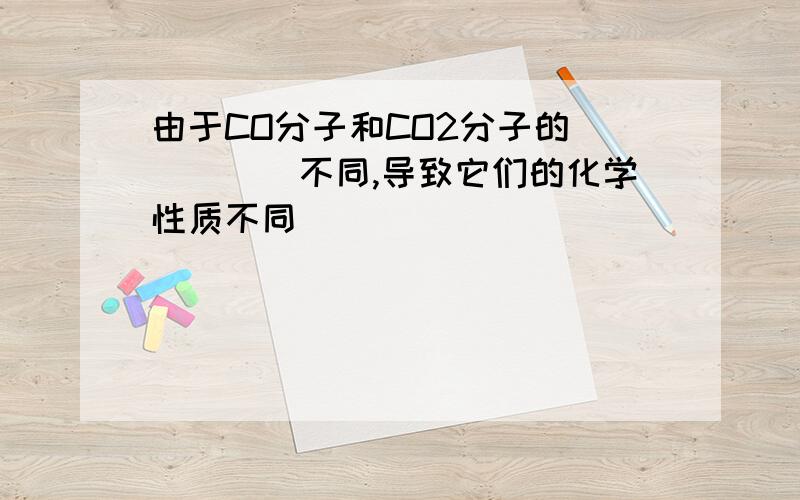 由于CO分子和CO2分子的＿＿＿＿＿不同,导致它们的化学性质不同