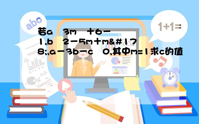 若a﹦3m³＋6－1,b﹦2－5m＋m²,a－3b－c﹦0,其中m=1求c的值