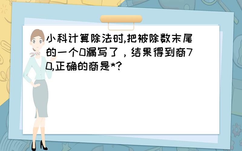 小科计算除法时,把被除数末尾的一个0漏写了，结果得到商70,正确的商是*?