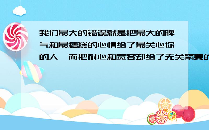 我们最大的错误就是把最大的脾气和最糟糕的心情给了最关心你的人,而把耐心和宽容却给了无关紧要的人.