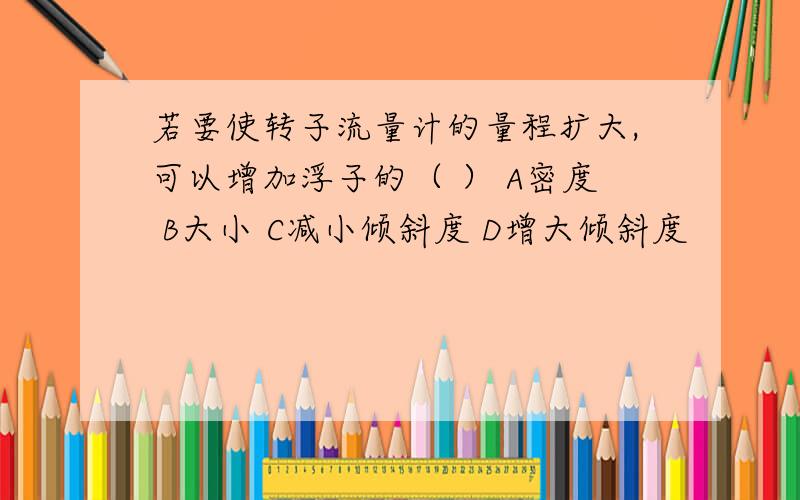 若要使转子流量计的量程扩大,可以增加浮子的（ ） A密度 B大小 C减小倾斜度 D增大倾斜度