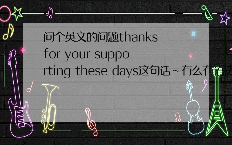 问个英文的问题thanks for your supporting these days这句话~有么有语法错误