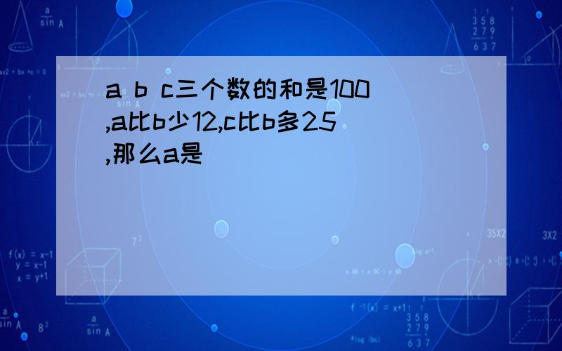 a b c三个数的和是100,a比b少12,c比b多25,那么a是( )