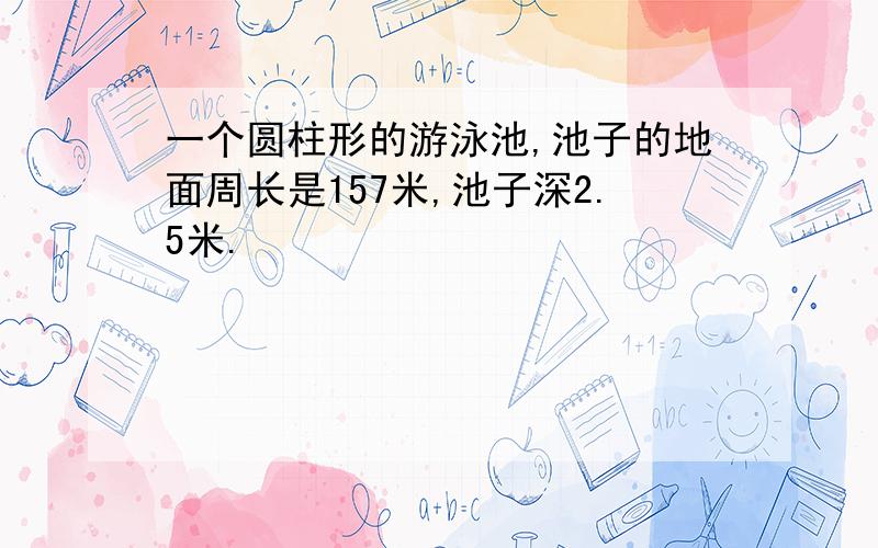 一个圆柱形的游泳池,池子的地面周长是157米,池子深2.5米.