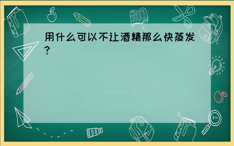 用什么可以不让酒精那么快蒸发?