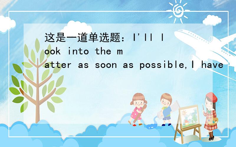 这是一道单选题：I'll look into the matter as soon as possible,I have