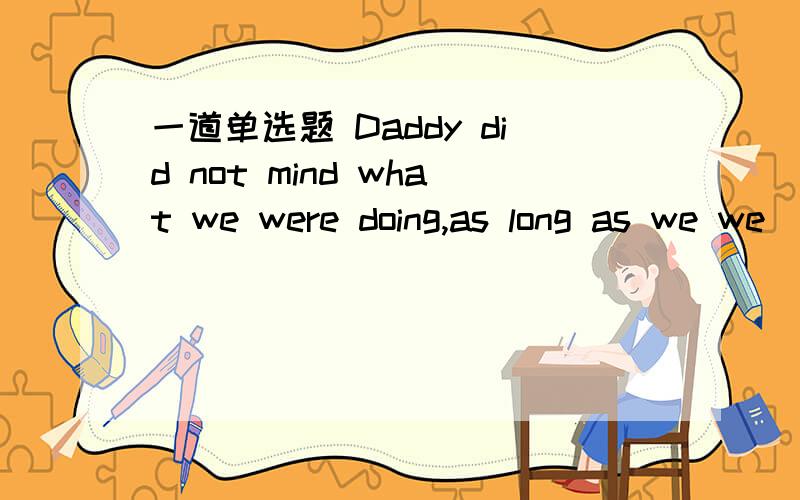 一道单选题 Daddy did not mind what we were doing,as long as we we