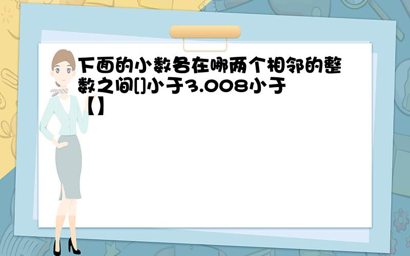 下面的小数各在哪两个相邻的整数之间[]小于3.008小于【】