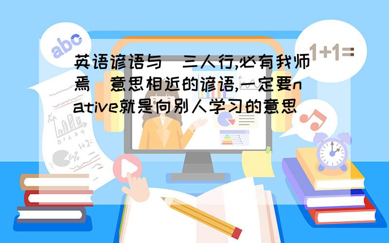 英语谚语与＂三人行,必有我师焉＂意思相近的谚语,一定要native就是向别人学习的意思