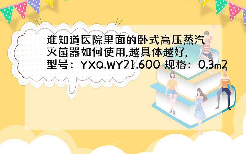 谁知道医院里面的卧式高压蒸汽灭菌器如何使用,越具体越好,型号：YXQ.WY21.600 规格：0.3m2