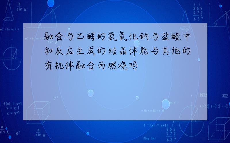 融合与乙醇的氢氧化钠与盐酸中和反应生成的结晶体能与其他的有机体融合而燃烧吗