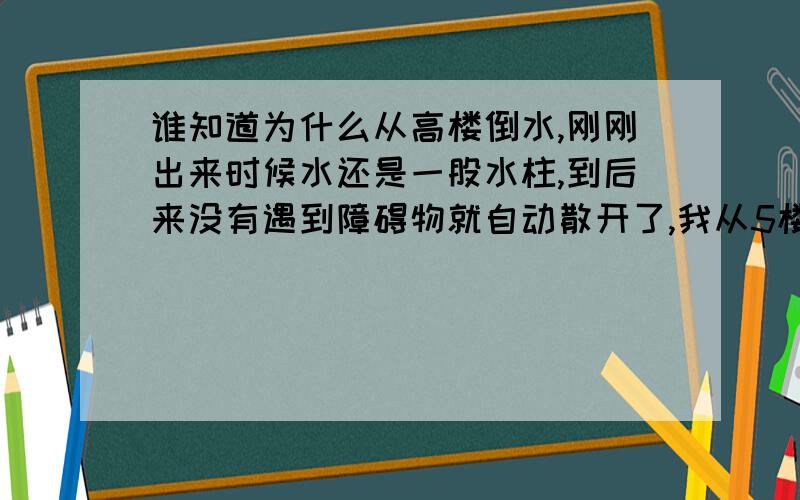 谁知道为什么从高楼倒水,刚刚出来时候水还是一股水柱,到后来没有遇到障碍物就自动散开了,我从5楼倒水,到大约2楼就散开了我