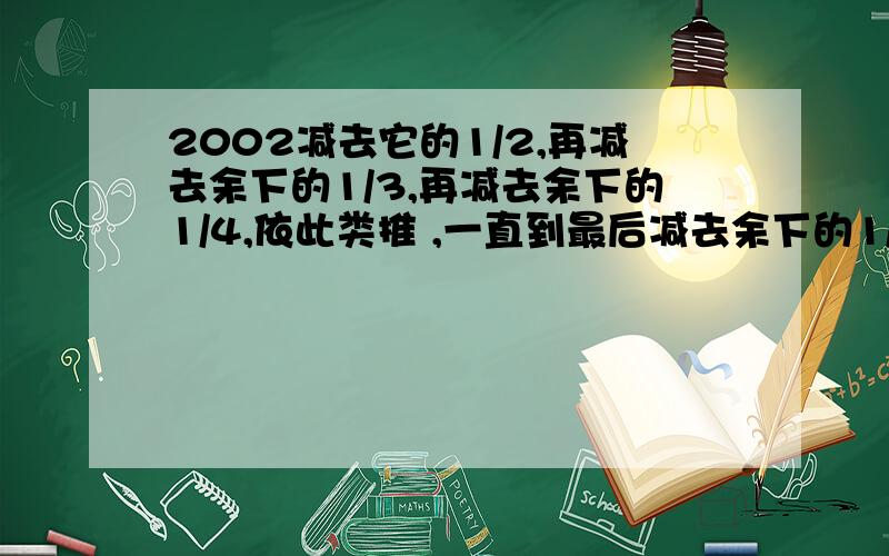 2002减去它的1/2,再减去余下的1/3,再减去余下的1/4,依此类推 ,一直到最后减去余下的1/2002那么最后..