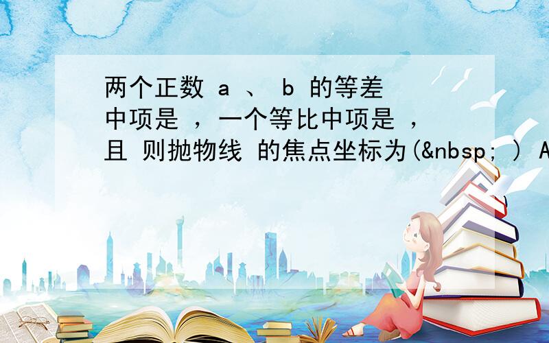 两个正数 a 、 b 的等差中项是 ，一个等比中项是 ，且 则抛物线 的焦点坐标为(  ) A． B． C．