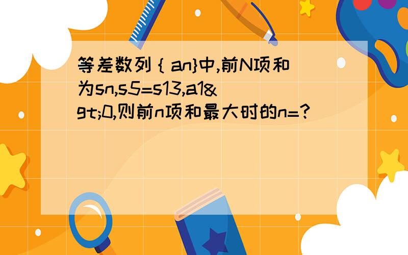 等差数列｛an}中,前N项和为sn,s5=s13,a1>0,则前n项和最大时的n=?