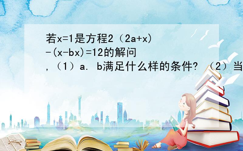 若x=1是方程2（2a+x)-(x-bx)=12的解问 ,（1）a. b满足什么样的条件? （2）当b=2时,a的值是多