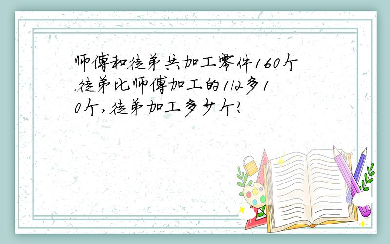 师傅和徒弟共加工零件160个.徒弟比师傅加工的1/2多10个,徒弟加工多少个?