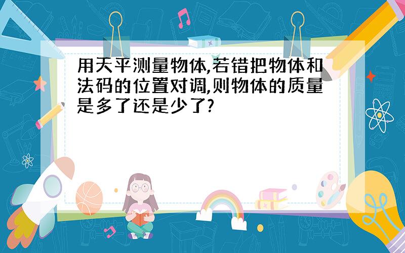 用天平测量物体,若错把物体和法码的位置对调,则物体的质量是多了还是少了?