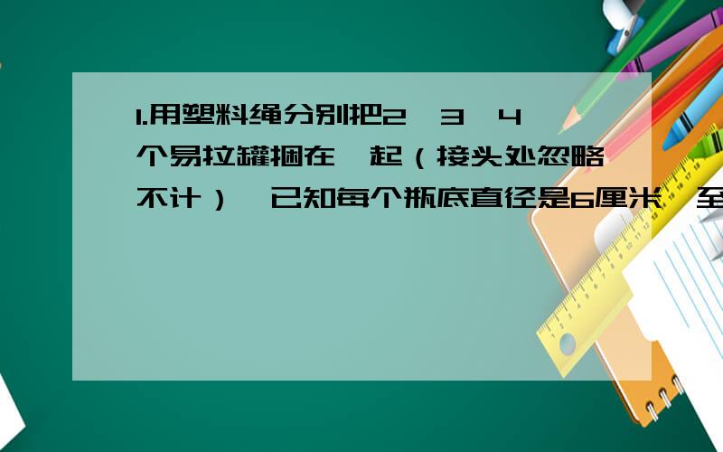 1.用塑料绳分别把2、3、4个易拉罐捆在一起（接头处忽略不计）,已知每个瓶底直径是6厘米,至少需要多少厘米的塑料绳?看看