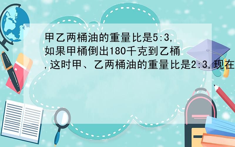 甲乙两桶油的重量比是5:3,如果甲桶倒出180千克到乙桶,这时甲、乙两桶油的重量比是2:3,现在甲桶又有多