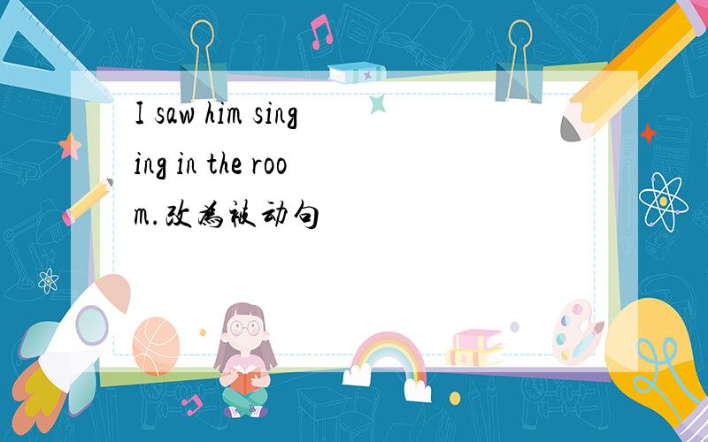 I saw him singing in the room.改为被动句