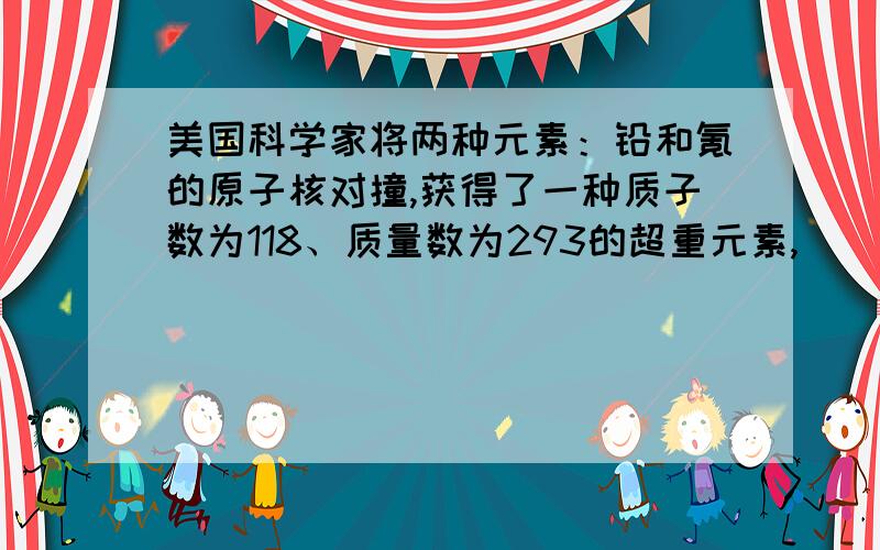 美国科学家将两种元素：铅和氪的原子核对撞,获得了一种质子数为118、质量数为293的超重元素,