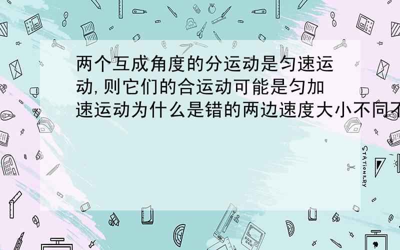 两个互成角度的分运动是匀速运动,则它们的合运动可能是匀加速运动为什么是错的两边速度大小不同不可能吗.