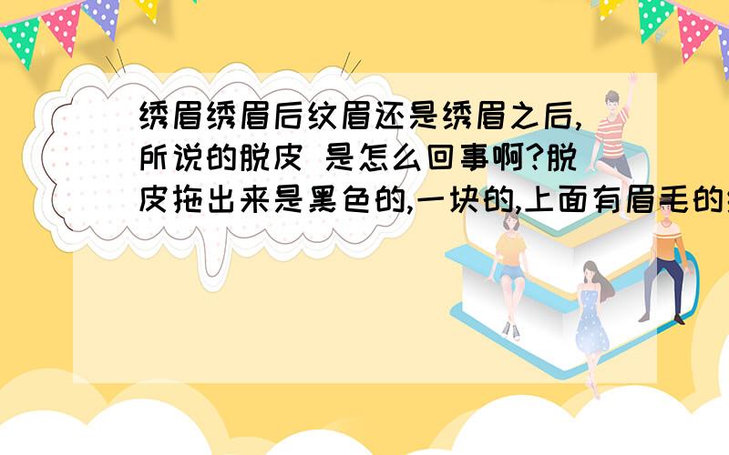 绣眉绣眉后纹眉还是绣眉之后,所说的脱皮 是怎么回事啊?脱皮拖出来是黑色的,一块的,上面有眉毛的纹路的吗?如果不是拖出来的