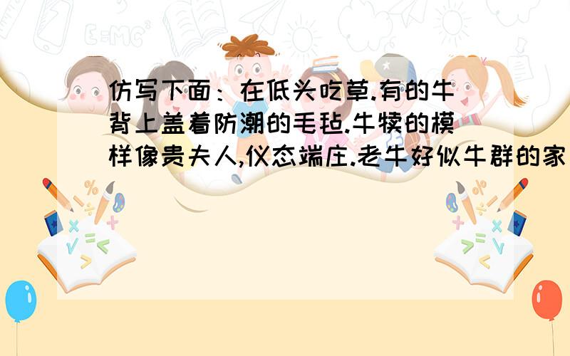 仿写下面：在低头吃草.有的牛背上盖着防潮的毛毡.牛犊的模样像贵夫人,仪态端庄.老牛好似牛群的家长,无比尊严.极目远眺,四