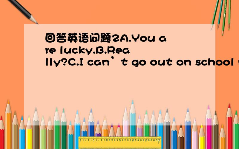 回答英语问题2A.You are lucky.B.Really?C.I can’t go out on school n