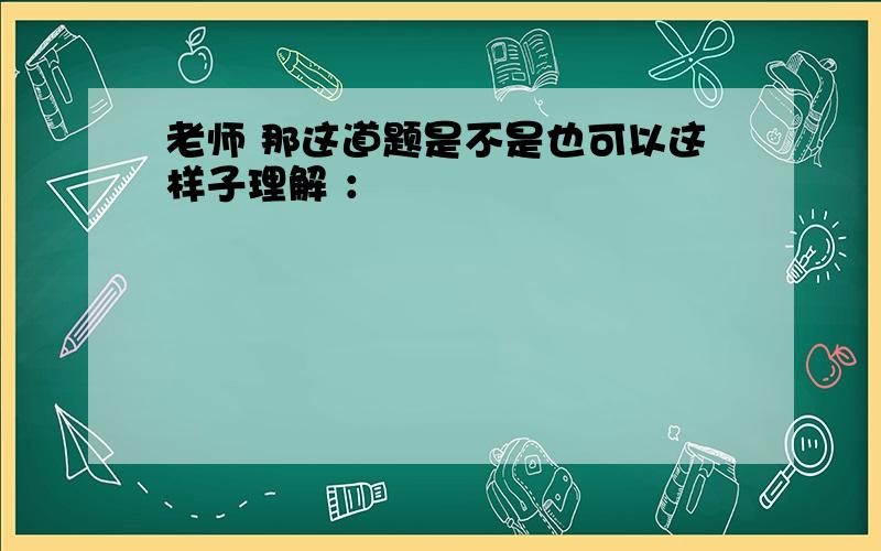 老师 那这道题是不是也可以这样子理解 ：