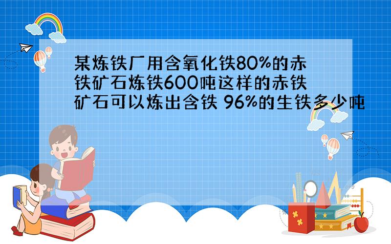 某炼铁厂用含氧化铁80%的赤铁矿石炼铁600吨这样的赤铁矿石可以炼出含铁 96%的生铁多少吨