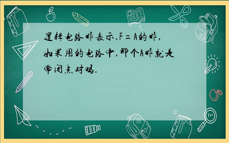 逻辑电路非表示,F=A的非,如果用的电路中,那个A非就是常闭点对吗.