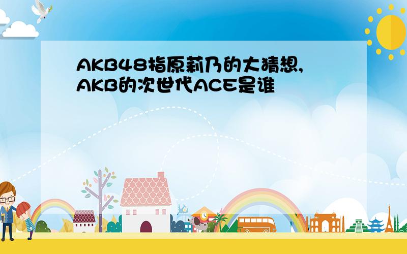 AKB48指原莉乃的大猜想,AKB的次世代ACE是谁