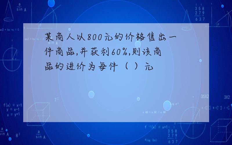 某商人以800元的价格售出一件商品,并获利60%,则该商品的进价为每件（ ）元