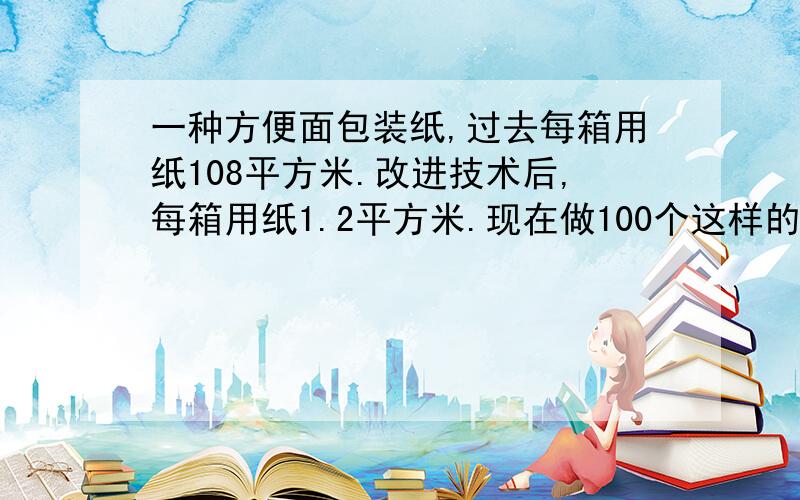 一种方便面包装纸,过去每箱用纸108平方米.改进技术后,每箱用纸1.2平方米.现在做100个这样的箱子可节