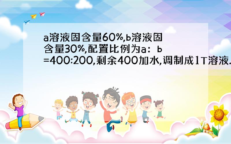 a溶液固含量60%,b溶液固含量30%,配置比例为a：b=400:200,剩余400加水,调制成1T溶液.求：