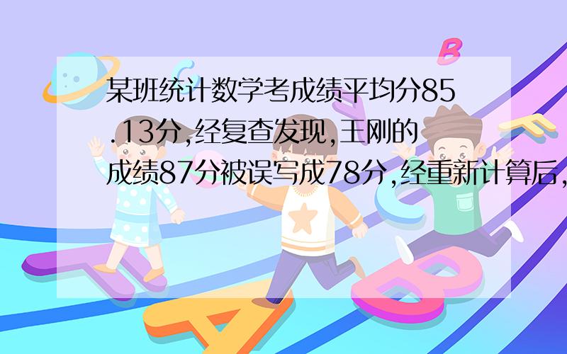 某班统计数学考成绩平均分85.13分,经复查发现,王刚的成绩87分被误写成78分,经重新计算后,该班的平均