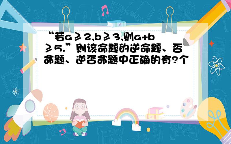 “若a≥2,b≥3,则a+b≥5.”则该命题的逆命题、否命题、逆否命题中正确的有?个