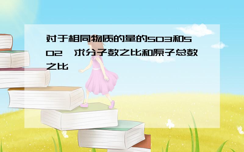 对于相同物质的量的SO3和SO2,求分子数之比和原子总数之比