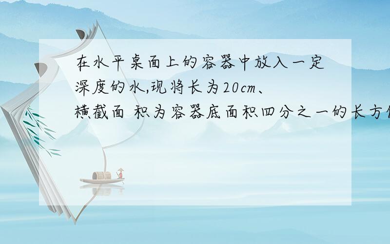 在水平桌面上的容器中放入一定深度的水,现将长为20cm、横截面 积为容器底面积四分之一的长方体木