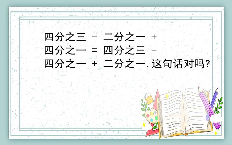 四分之三 - 二分之一 + 四分之一 = 四分之三 - 四分之一 + 二分之一.这句话对吗?