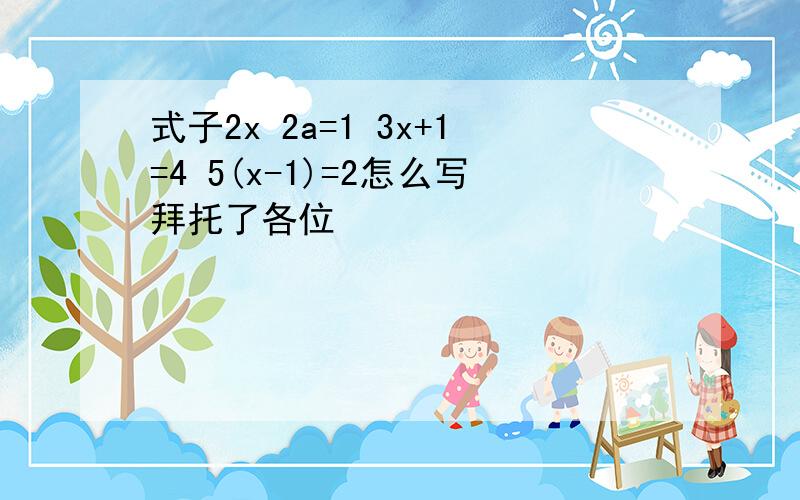 式子2x 2a=1 3x+1=4 5(x-1)=2怎么写拜托了各位