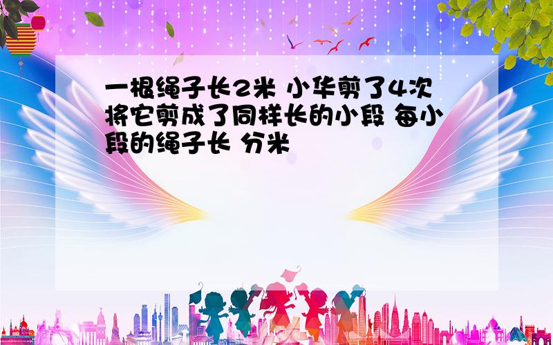 一根绳子长2米 小华剪了4次将它剪成了同样长的小段 每小段的绳子长 分米