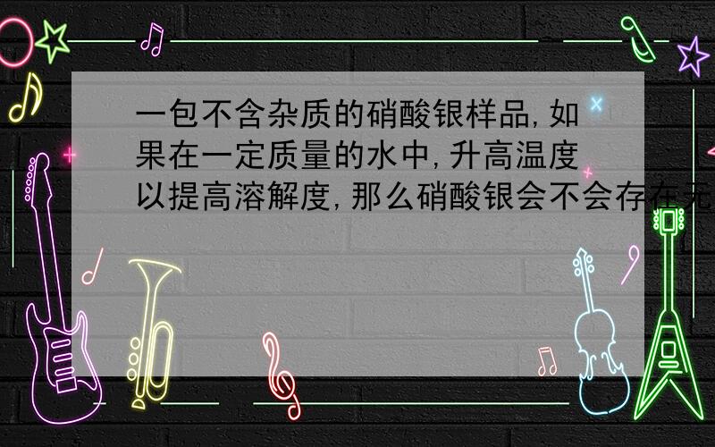 一包不含杂质的硝酸银样品,如果在一定质量的水中,升高温度以提高溶解度,那么硝酸银会不会存在无论温度多高,还是有部分溶质不