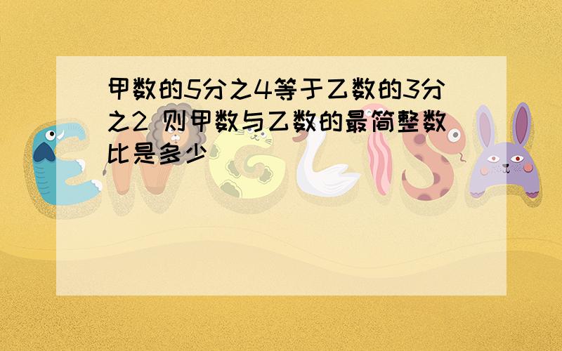 甲数的5分之4等于乙数的3分之2 则甲数与乙数的最简整数比是多少